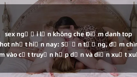 sex người lớn không che Điểm danh top phim sex vietsub hot nhất hiện nay: Số ấn tượng, đắm chìm vào cốt truyện hấp dẫn và diễn xuất xuất sắcủa các diễn viên.