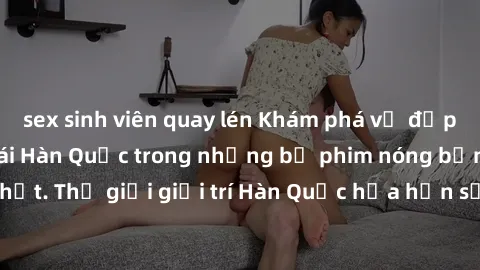 sex sinh viên quay lén Khám phá vẻ đẹp quyến rũ của sex gái Hàn Quốc trong những bộ phim nóng bỏng và hấp dẫn nhất. Thế giới giải trí Hàn Quốc hứa hẹn sẽ là nơi đem lại những trải nghiệm đầy kích thíc