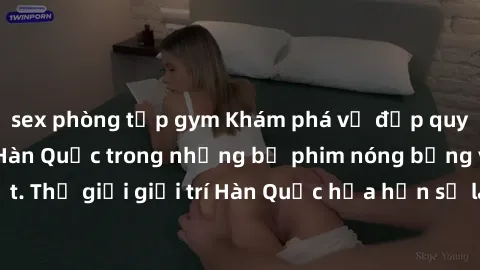sex phòng tập gym Khám phá vẻ đẹp quyến rũ của sex gái Hàn Quốc trong những bộ phim nóng bỏng và hấp dẫn nhất. Thế giới giải trí Hàn Quốc hứa hẹn sẽ là nơi đem lại những trải nghiệm đầy kích thích và 
