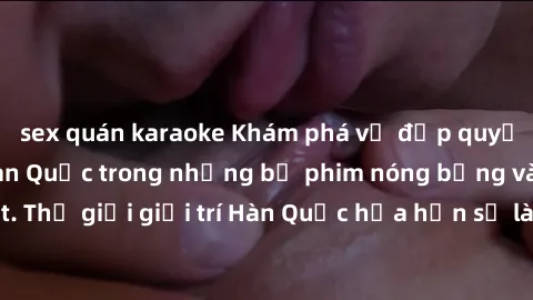 sex quán karaoke Khám phá vẻ đẹp quyến rũ của sex gái Hàn Quốc trong những bộ phim nóng bỏng và hấp dẫn nhất. Thế giới giải trí Hàn Quốc hứa hẹn sẽ là nơi đem lại những trải nghiệm đầy kích thích và m