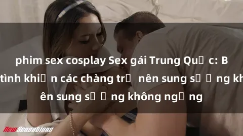 phim sex cosplay Sex gái Trung Quốc: Bí quyết làm tình khiến các chàng trở nên sung sướng không ngừng