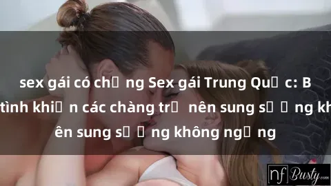 sex gái có chồng Sex gái Trung Quốc: Bí quyết làm tình khiến các chàng trở nên sung sướng không ngừng