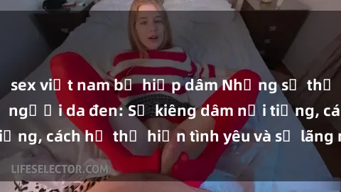sex việt nam bị hiếp dâm Những sự thật thú vị về sex ở người da đen: Sự kiêng dâm nổi tiếng, cách họ thể hiện tình yêu và sự lãng mạn đặc biệt