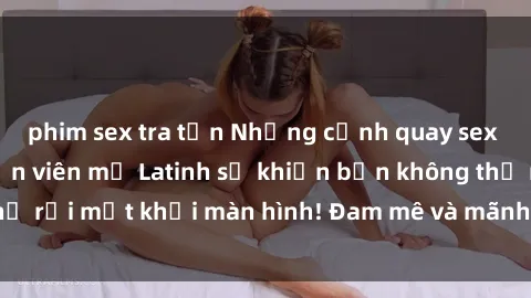phim sex tra tấn Những cảnh quay sex nóng bỏng với diễn viên mỹ Latinh sẽ khiến bạn không thể rời mắt khỏi màn hình! Đam mê và mãnh liệt, đầy cuốn hút!
