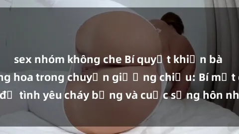 sex nhóm không che Bí quyết khiến bà mẹ Việt Nam thăng hoa trong chuyện giường chiếu: Bí mật để tình yêu cháy bỏng và cuộc sống hôn nhân thêm sung sướng.