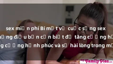 sex miễn phí Bí mật về cuộc sống sex của bà nội trợ: Những điều bạn cần biết để tăng cường hạnh phúc và sự hài lòng trong mối quan hệ