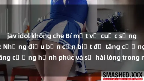 jav idol không che Bí mật về cuộc sống sex của bà nội trợ: Những điều bạn cần biết để tăng cường hạnh phúc và sự hài lòng trong mối quan hệ