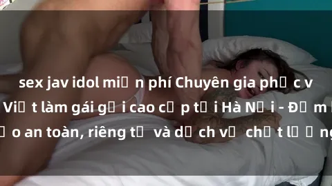 sex jav idol miễn phí Chuyên gia phục vụ nhu cầu sex gái Việt làm gái gọi cao cấp tại Hà Nội - Đảm bảo an toàn, riêng tư và dịch vụ chất lượng, hãy trải nghiệm ngay!
