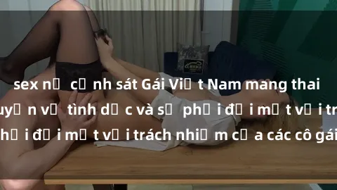 sex nữ cảnh sát Gái Việt Nam mang thai khi còn trẻ: Câu chuyện về tình dục và sự phải đối mặt với trách nhiệm của các cô gái trẻ.