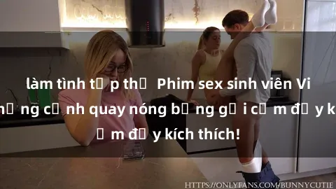 làm tình tập thể Phim sex sinh viên Vietsub: Những cảnh quay nóng bỏng gợi cảm đầy kích thích!