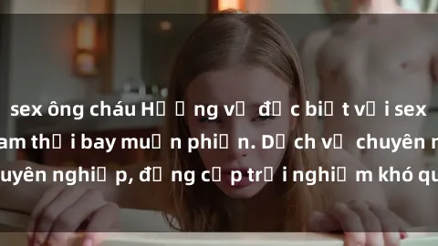 sex ông cháu Hương vị đặc biệt với sex gái call girl Việt Nam thổi bay muộn phiền. Dịch vụ chuyên nghiệp, đẳng cấp trải nghiệm khó quên. Đặt lịch ngay!