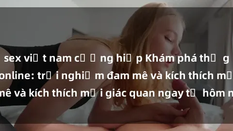 sex việt nam cưỡng hiếp Khám phá thế giới mới của sex online: trải nghiệm đam mê và kích thích mọi giác quan ngay từ hôm nay!