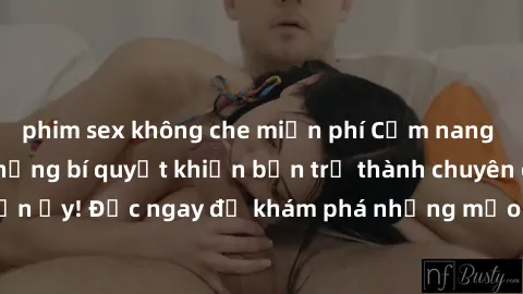 phim sex không che miễn phí Cẩm nang sex không che: Những bí quyết khiến bạn trở thành chuyên gia trong chuyện ấy! Đọc ngay để khám phá những mẹo hay và bí quyết tình dục không che.