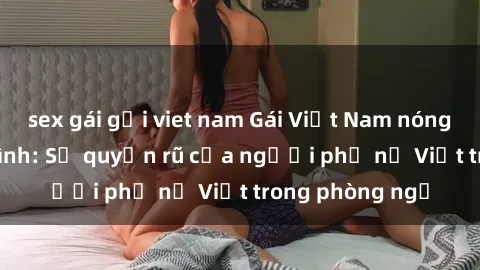 sex gái gọi viet nam Gái Việt Nam nóng bỏng khi làm tình: Sự quyến rũ của người phụ nữ Việt trong phòng ngủ
