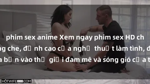 phim sex anime Xem ngay phim sex HD chất lượng cao không che, đỉnh cao của nghệ thuật làm tình, đưa bạn vào thế giới đam mê và sóng gió của tình yêu không giới hạn.
