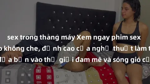 sex trong thang máy Xem ngay phim sex HD chất lượng cao không che, đỉnh cao của nghệ thuật làm tình, đưa bạn vào thế giới đam mê và sóng gió của tình yêu không giới hạn.