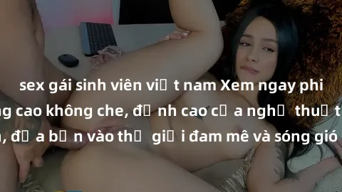 sex gái sinh viên việt nam Xem ngay phim sex HD chất lượng cao không che, đỉnh cao của nghệ thuật làm tình, đưa bạn vào thế giới đam mê và sóng gió của tình yêu không giới hạn.