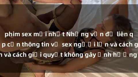 phim sex mới nhất Những vấn đề liên quan đến việc tiếp cận thông tin về sex người lớn và cách giải quyết không gây ảnh hưởng đến trẻ em
