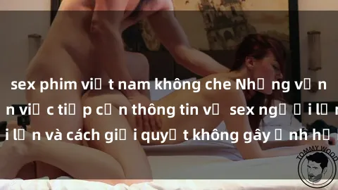 sex phim việt nam không che Những vấn đề liên quan đến việc tiếp cận thông tin về sex người lớn và cách giải quyết không gây ảnh hưởng đến trẻ em