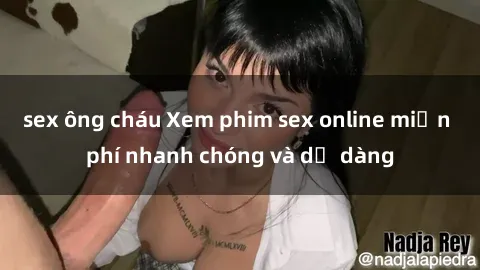 sex ông cháu Xem phim sex online miễn phí nhanh chóng và dễ dàng