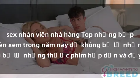 sex nhân viên nhà hàng Top những bộ phim sex hay nhất nên xem trong năm nay để không bỏ lỡ những thước phim hấp dẫn và đầy kịch tính.