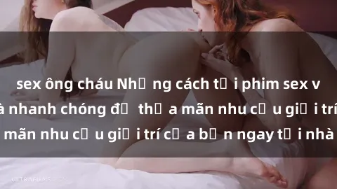 sex ông cháu Những cách tải phim sex về máy đơn giản và nhanh chóng để thỏa mãn nhu cầu giải trí của bạn ngay tại nhà