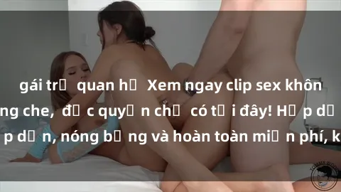 gái trẻ quan hệ Xem ngay clip sex không che cực hot, không che,  độc quyền chỉ có tại đây! Hấp dẫn, nóng bỏng và hoàn toàn miễn phí, không thể bỏ qua!