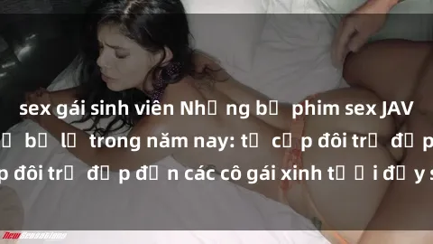 sex gái sinh viên Những bộ phim sex JAV hot nhất không thể bỏ lỡ trong năm nay: từ cặp đôi trẻ đẹp đến các cô gái xinh tươi đầy sức hút.