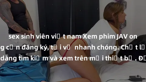 sex sinh viên việt nam Xem phim JAV online miễn phí không cần đăng ký, tải về nhanh chóng. Chất lượng HD, dễ dàng tìm kiếm và xem trên mọi thiết bị. Đặc biệt, không quảng cáo làm phiền.