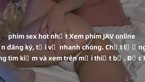 phim sex hot nhất Xem phim JAV online miễn phí không cần đăng ký, tải về nhanh chóng. Chất lượng HD, dễ dàng tìm kiếm và xem trên mọi thiết bị. Đặc biệt, không quảng cáo làm phiền.