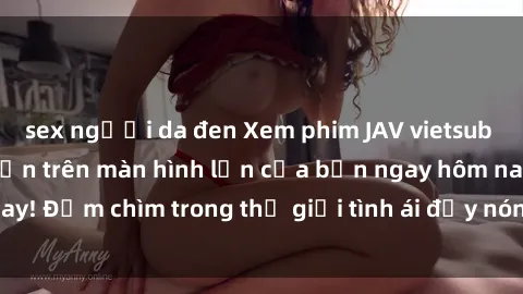 sex người da đen Xem phim JAV vietsub mới nhất và hấp dẫn trên màn hình lớn của bạn ngay hôm nay! Đắm chìm trong thế giới tình ái đầy nóng bỏng và kích thích.