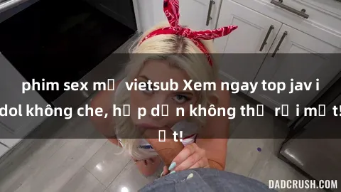 phim sex mỹ vietsub Xem ngay top jav idol không che, hấp dẫn không thể rời mắt!
