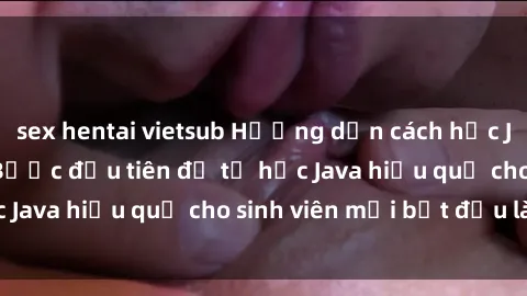 sex hentai vietsub Hướng dẫn cách học Java cho sinh viên: Bước đầu tiên để tự học Java hiệu quả cho sinh viên mới bắt đầu là gì?