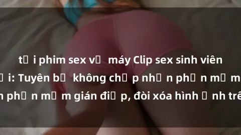 tải phim sex về máy Clip sex sinh viên gây sốt mạng xã hội: Tuyên bố không chấp nhận phần mềm gián điệp, đòi xóa hình ảnh trên internet