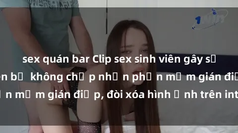 sex quán bar Clip sex sinh viên gây sốt mạng xã hội: Tuyên bố không chấp nhận phần mềm gián điệp, đòi xóa hình ảnh trên internet