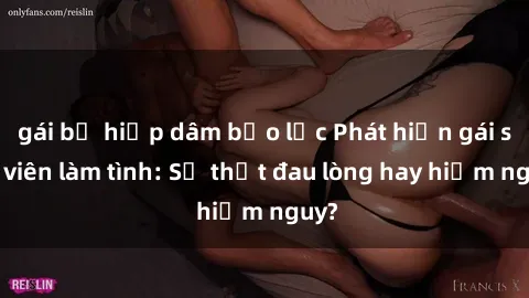 gái bị hiếp dâm bạo lực Phát hiện gái sinh viên làm tình: Sự thật đau lòng hay hiểm nguy?