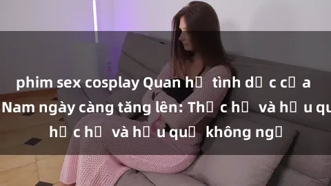 phim sex cosplay Quan hệ tình dục của nữ sinh Việt Nam ngày càng tăng lên: Thực hư và hậu quả không ngờ