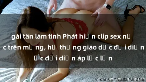 gái tân làm tình Phát hiện clip sex nữ sinh gây sốc trên mạng, hệ thống giáo dục đối diện áp lực lớn