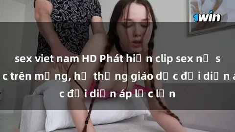sex viet nam HD Phát hiện clip sex nữ sinh gây sốc trên mạng, hệ thống giáo dục đối diện áp lực lớn