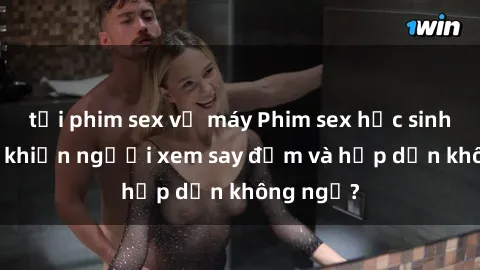 tải phim sex về máy Phim sex học sinh: Điều gì khiến người xem say đắm và hấp dẫn không ngờ?