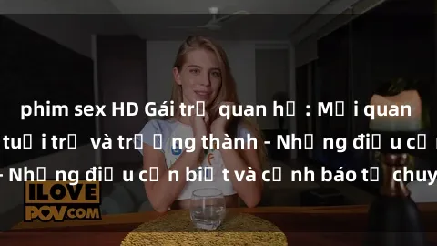 phim sex HD Gái trẻ quan hệ: Mối quan hệ khác biệt giữa tuổi trẻ và trưởng thành - Những điều cần biết và cảnh báo từ chuyên gia