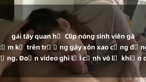 gái tây quan hệ Clip nóng sinh viên gây sốc: Hành động cấm kỵ trên trường gây xôn xao cộng đồng. Đoạn video ghi lại cảnh vô lễ khiến dư luận bức xúc.