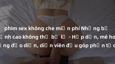 phim sex không che miễn phí Những bộ phim sex gái già đỉnh cao không thể bỏ lỡ - Hấp dẫn, mê hoặc, từng đạo diễn, diễn viên đều góp phần tạo nên sự hấp dẫn, kích thích.
