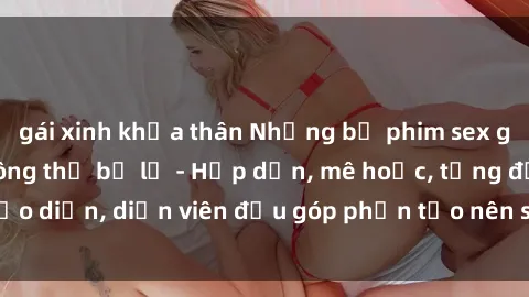 gái xinh khỏa thân Những bộ phim sex gái già đỉnh cao không thể bỏ lỡ - Hấp dẫn, mê hoặc, từng đạo diễn, diễn viên đều góp phần tạo nên sự hấp dẫn, kích thích.