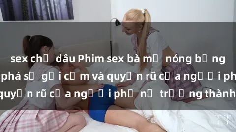 sex chị dâu Phim sex bà mẹ nóng bỏng: Hành trình khám phá sự gợi cảm và quyến rũ của người phụ nữ trưởng thành.
