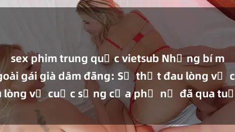 sex phim trung quốc vietsub Những bí mật đằng sau vẻ ngoài gái già dâm đãng: Sự thật đau lòng về cuộc sống của phụ nữ đã qua tuổi thanh xuân