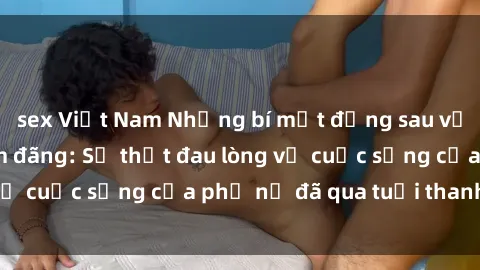 sex Việt Nam Những bí mật đằng sau vẻ ngoài gái già dâm đãng: Sự thật đau lòng về cuộc sống của phụ nữ đã qua tuổi thanh xuân