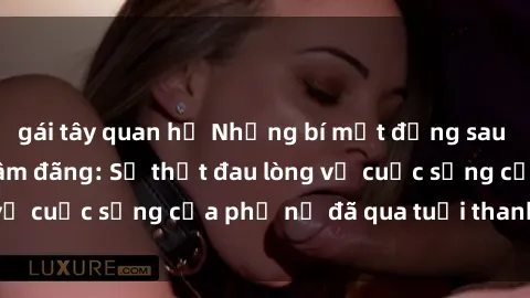 gái tây quan hệ Những bí mật đằng sau vẻ ngoài gái già dâm đãng: Sự thật đau lòng về cuộc sống của phụ nữ đã qua tuổi thanh xuân