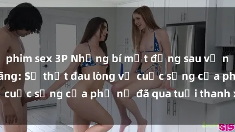 phim sex 3P Những bí mật đằng sau vẻ ngoài gái già dâm đãng: Sự thật đau lòng về cuộc sống của phụ nữ đã qua tuổi thanh xuân