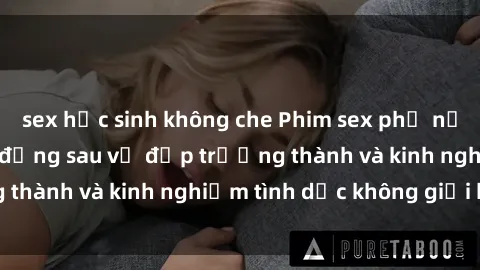 sex học sinh không che Phim sex phụ nữ lớn tuổi: Sức hút đằng sau vẻ đẹp trưởng thành và kinh nghiệm tình dục không giới hạn